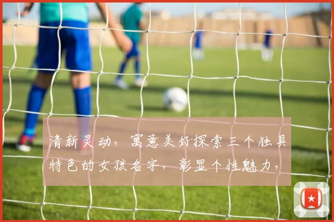 清新灵动，寓意美好探索三个独具特色的女孩名字，彰显个性魅力，引领潮流风尚