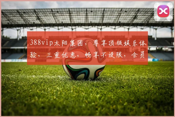 388vip太阳集团，尊享顶级娱乐体验，三重优惠，畅享不设限，会员必看