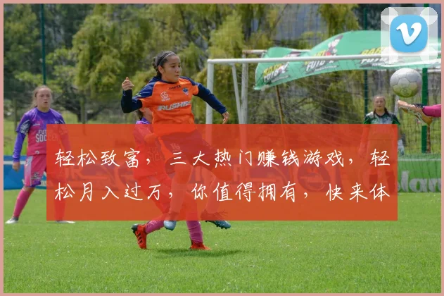 轻松致富，三大热门赚钱游戏，轻松月入过万，你值得拥有，快来体验