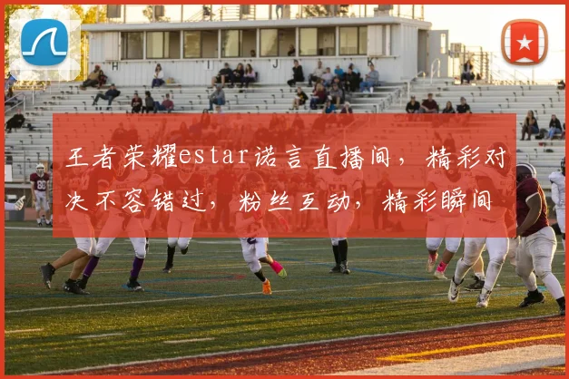 王者荣耀estar诺言直播间，精彩对决不容错过，粉丝互动，精彩瞬间，3大亮点，不容错过